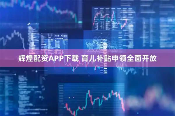 辉煌配资APP下载 育儿补贴申领全面开放