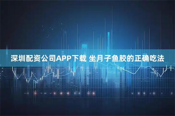 深圳配资公司APP下载 坐月子鱼胶的正确吃法