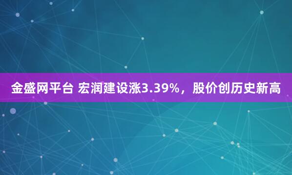 金盛网平台 宏润建设涨3.39%，股价创历史新高