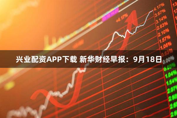 兴业配资APP下载 新华财经早报：9月18日