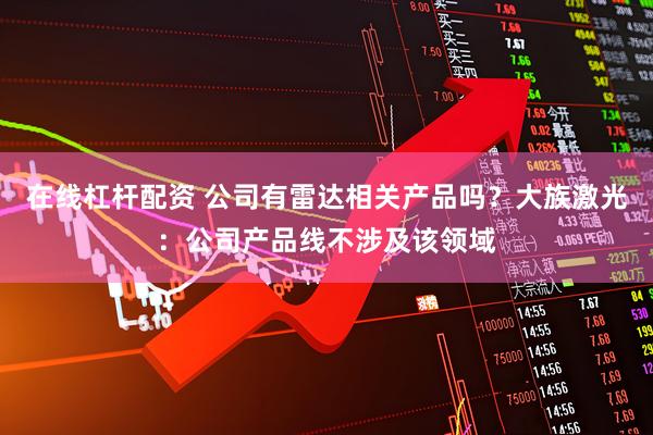 在线杠杆配资 公司有雷达相关产品吗？大族激光：公司产品线不涉及该领域