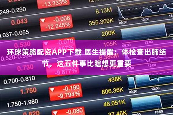 环球策略配资APP下载 医生提醒：体检查出肺结节，这五件事比瞎想更重要