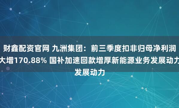 财鑫配资官网 九洲集团：前三季度扣非归母净利润大增170.88% 国补加速回款增厚新能源业务发展动力