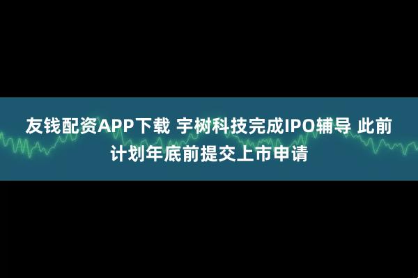 友钱配资APP下载 宇树科技完成IPO辅导 此前计划年底前提交上市申请