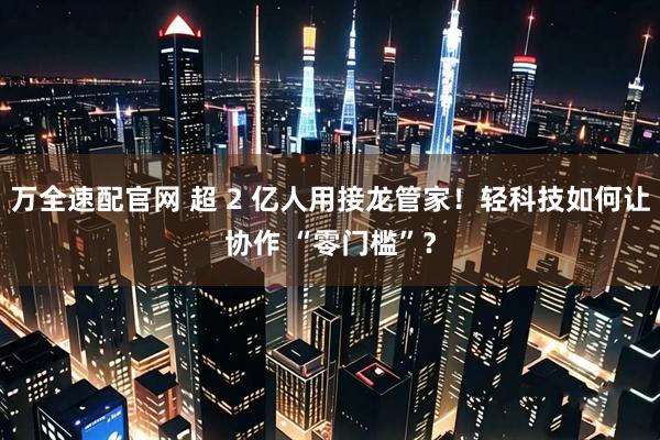 万全速配官网 超 2 亿人用接龙管家！轻科技如何让协作 “零门槛”？