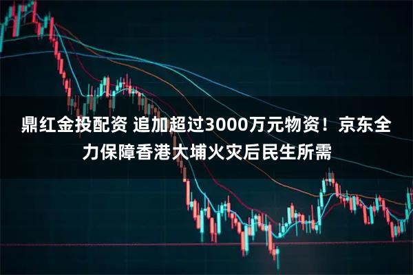 鼎红金投配资 追加超过3000万元物资！京东全力保障香港大埔火灾后民生所需