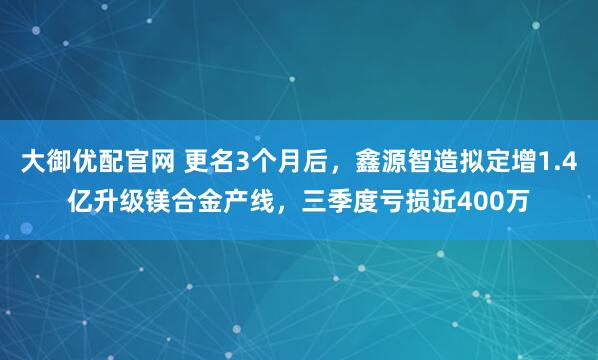 大御优配官网 更名3个月后，鑫源智造拟定增1.4亿升级镁合金产线，三季度亏损近400万