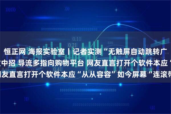 恒正网 海报实验室丨记者实测“无触屏自动跳转广告”：43款APP17款中招 导流多指向购物平台 网友直言打开个软件本应“从从容容”如今屏幕“连滚带爬”