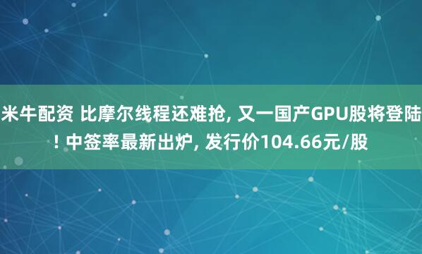 米牛配资 比摩尔线程还难抢, 又一国产GPU股将登陆! 中签率最新出炉, 发行价104.66元/股