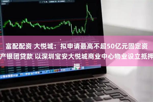 富配配资 大悦城：拟申请最高不超50亿元固定资产银团贷款 以深圳宝安大悦城商业中心物业设立抵押