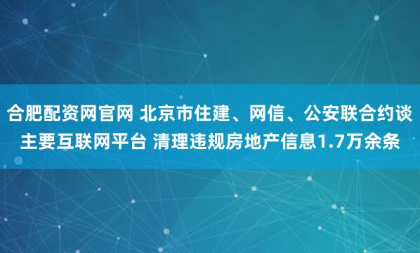 合肥配资网官网 北京市住建、网信、公安联合约谈主要互联网平台 清理违规房地产信息1.7万余条