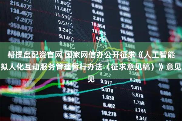帮操盘配资官网 国家网信办公开征求《人工智能拟人化互动服务管理暂行办法（征求意见稿）》意见