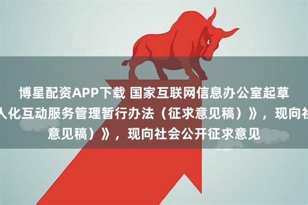 博星配资APP下载 国家互联网信息办公室起草了《人工智能拟人化互动服务管理暂行办法（征求意见稿）》，现向社会公开征求意见