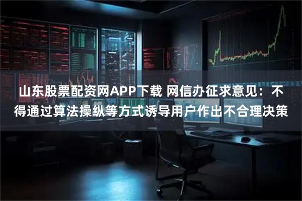 山东股票配资网APP下载 网信办征求意见：不得通过算法操纵等方式诱导用户作出不合理决策
