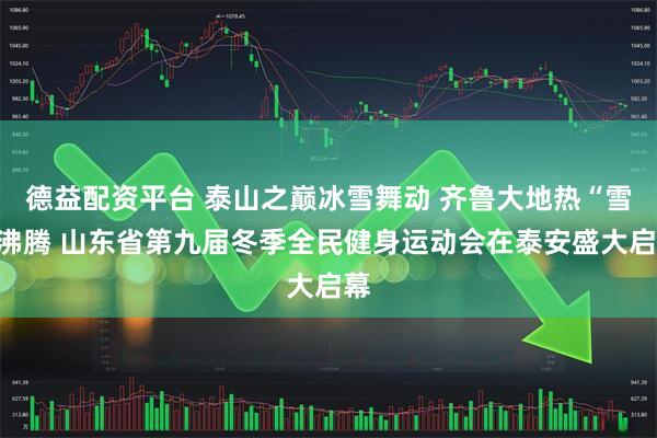 德益配资平台 泰山之巅冰雪舞动 齐鲁大地热“雪”沸腾 山东省第九届冬季全民健身运动会在泰安盛大启幕