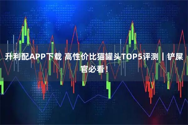 升利配APP下载 高性价比猫罐头TOP5评测｜铲屎官必看！
