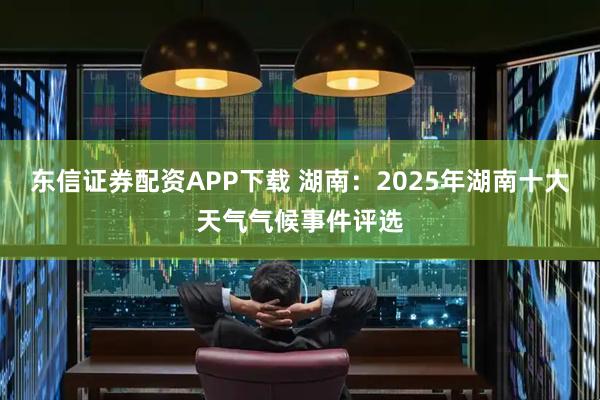 东信证券配资APP下载 湖南：2025年湖南十大天气气候事件评选