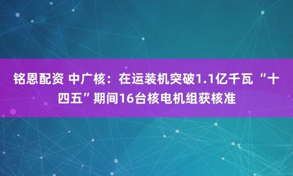 铭恩配资 中广核：在运装机突破1.1亿千瓦 “十四五”期间16台核电机组获核准