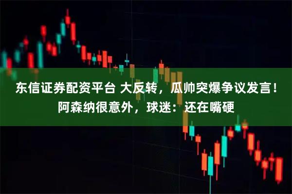 东信证券配资平台 大反转，瓜帅突爆争议发言！阿森纳很意外，球迷：还在嘴硬