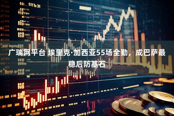 广瑞网平台 埃里克·加西亚55场全勤，成巴萨最稳后防基石