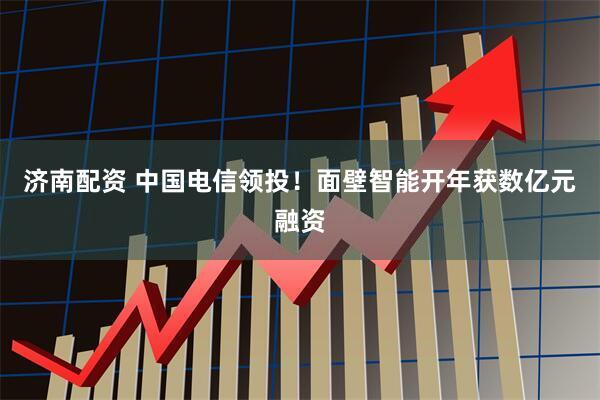 济南配资 中国电信领投!面壁智能开年获数亿元融资