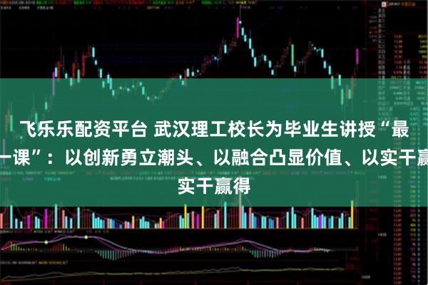 飞乐乐配资平台 武汉理工校长为毕业生讲授“最后一课”：以创新勇立潮头、以融合凸显价值、以实干赢得