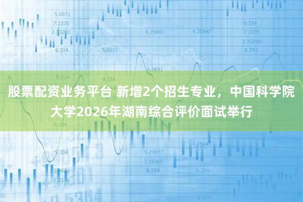 股票配资业务平台 新增2个招生专业，中国科学院大学2026年湖南综合评价面试举行