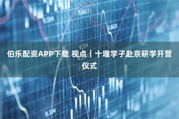 伯乐配资APP下载 视点｜十堰学子赴京研学开营仪式