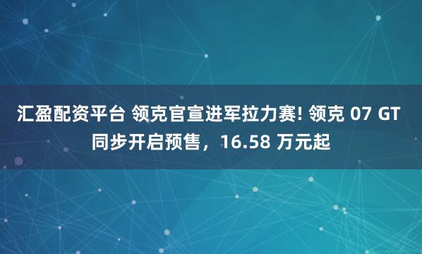 汇盈配资平台 领克官宣进军拉力赛! 领克 07 GT 同步开启预售，16.58 万元起