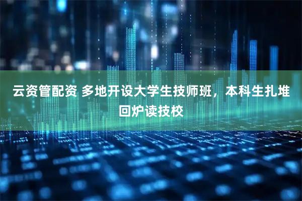 云资管配资 多地开设大学生技师班，本科生扎堆回炉读技校